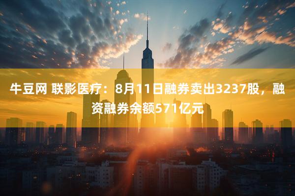 牛豆网 联影医疗：8月11日融券卖出3237股，融资融券余额571亿元