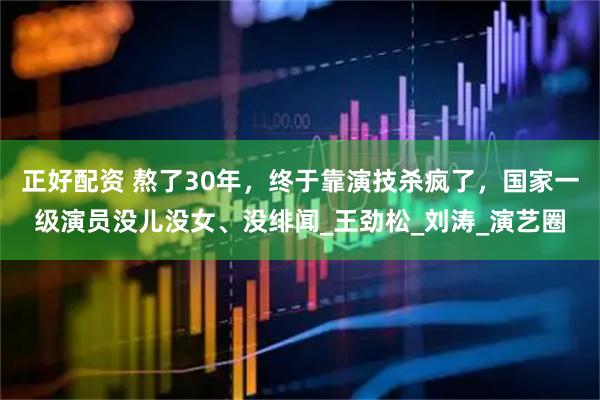 正好配资 熬了30年，终于靠演技杀疯了，国家一级演员没儿没女、没绯闻_王劲松_刘涛_演艺圈