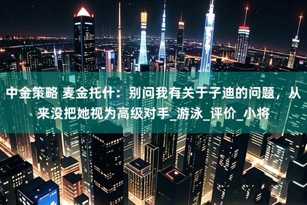 中金策略 麦金托什：别问我有关于子迪的问题，从来没把她视为高级对手_游泳_评价_小将