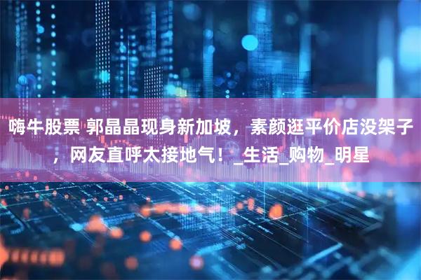 嗨牛股票 郭晶晶现身新加坡，素颜逛平价店没架子，网友直呼太接地气！_生活_购物_明星