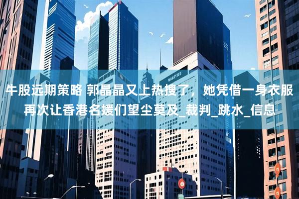牛股远期策略 郭晶晶又上热搜了，她凭借一身衣服再次让香港名媛们望尘莫及_裁判_跳水_信息
