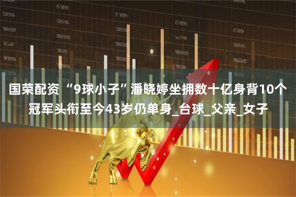 国荣配资 “9球小子”潘晓婷坐拥数十亿身背10个冠军头衔至今43岁仍单身_台球_父亲_女子