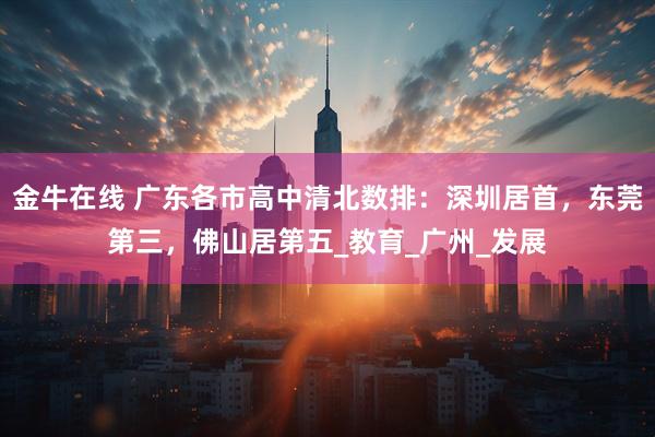 金牛在线 广东各市高中清北数排：深圳居首，东莞第三，佛山居第五_教育_广州_发展