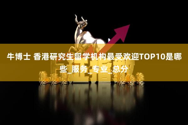 牛博士 香港研究生留学机构最受欢迎TOP10是哪些_服务_专业_总分