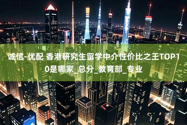 诚信-优配 香港研究生留学中介性价比之王TOP10是哪家_总分_教育部_专业