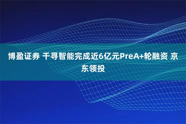 博盈证券 千寻智能完成近6亿元PreA+轮融资 京东领投