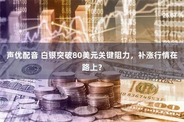 声优配音 白银突破80美元关键阻力，补涨行情在路上？