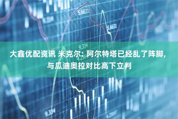 大鑫优配资讯 米克尔: 阿尔特塔已经乱了阵脚, 与瓜迪奥拉对比高下立判