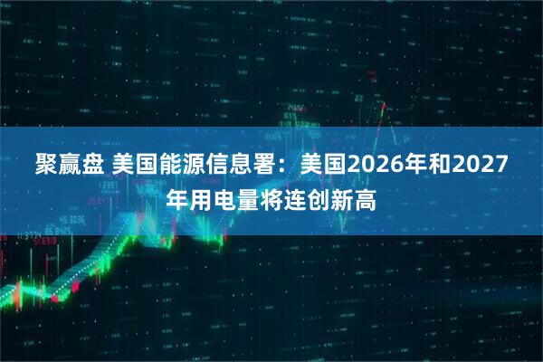 聚赢盘 美国能源信息署：美国2026年和2027年用电量将连创新高