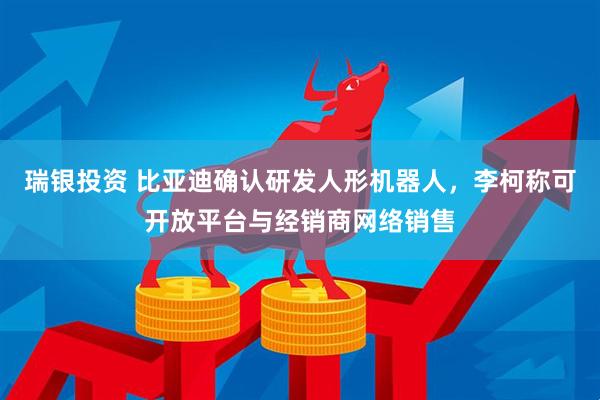 瑞银投资 比亚迪确认研发人形机器人，李柯称可开放平台与经销商网络销售