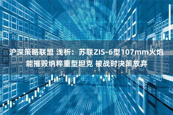 沪深策略联盟 浅析：苏联ZIS-6型107mm火炮能摧毁纳粹重型坦克 被战时决策放弃