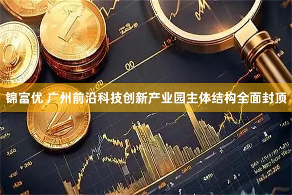 锦富优 广州前沿科技创新产业园主体结构全面封顶