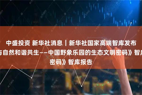 中盛投资 新华社消息｜新华社国家高端智库发布《人与自然和谐共生——中国野象乐园的生态文明密码》智库报告