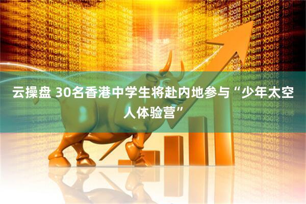 云操盘 30名香港中学生将赴内地参与“少年太空人体验营”