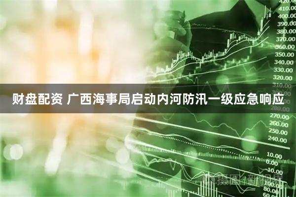 财盘配资 广西海事局启动内河防汛一级应急响应
